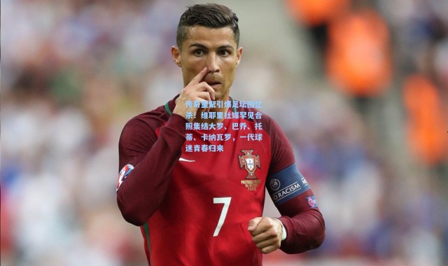 传奇重聚引爆足坛回忆杀！维耶里社媒罕见合照集结大罗、巴乔、托蒂、卡纳瓦罗，一代球迷青春归来