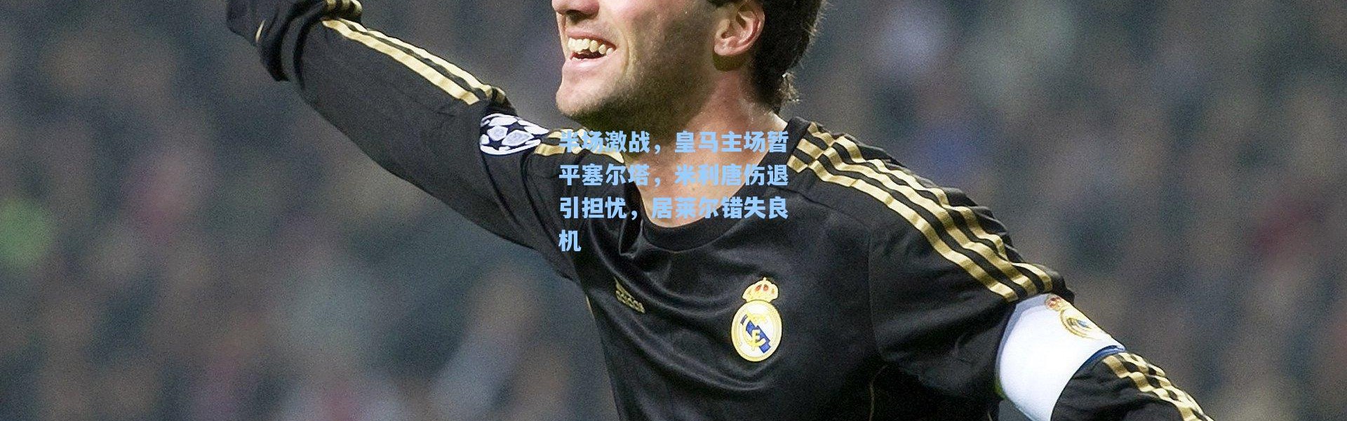 半场激战，皇马主场暂平塞尔塔，米利唐伤退引担忧，居莱尔错失良机