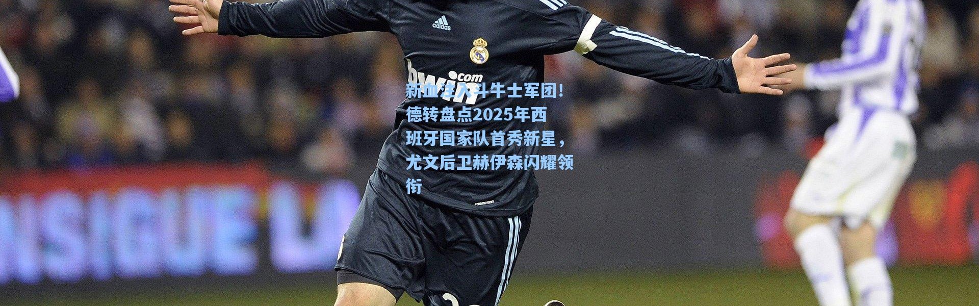 新血注入斗牛士军团！德转盘点2025年西班牙国家队首秀新星，尤文后卫赫伊森闪耀领衔