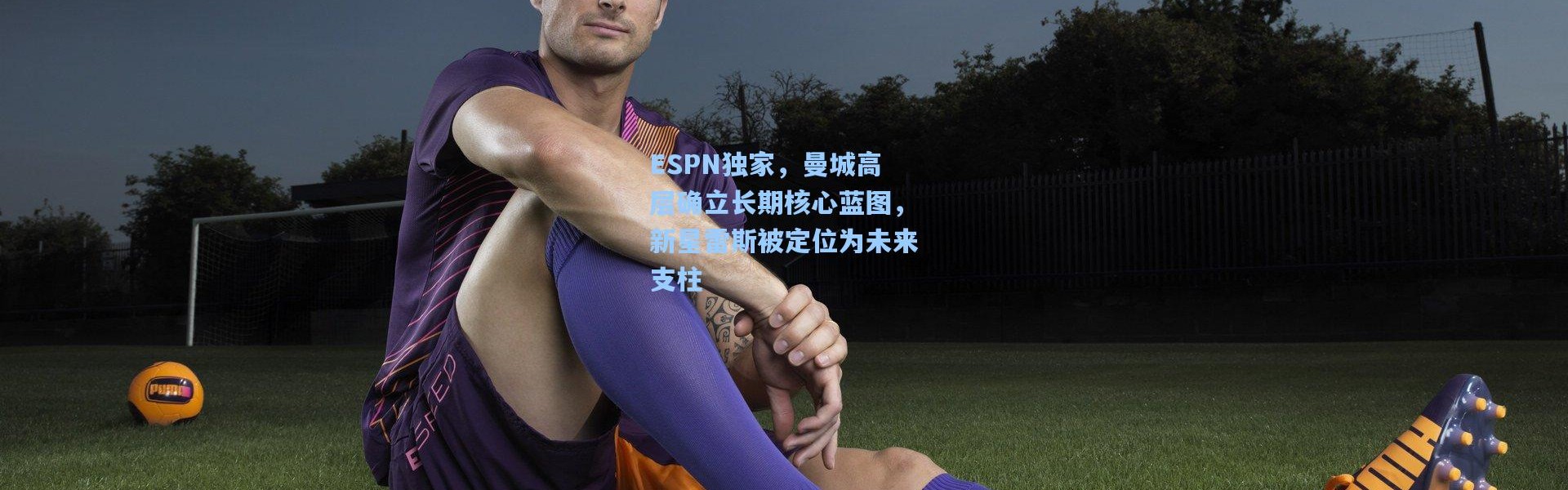 ESPN独家，曼城高层确立长期核心蓝图，新星雷斯被定位为未来支柱