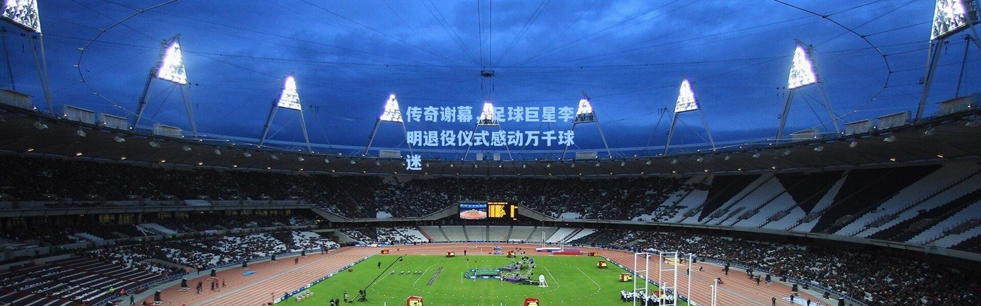 传奇谢幕,足球巨星李明退役仪式感动万千球迷