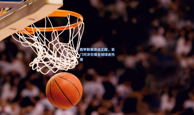 西甲联赛激战正酣,豪门对决引爆全球球迷热情