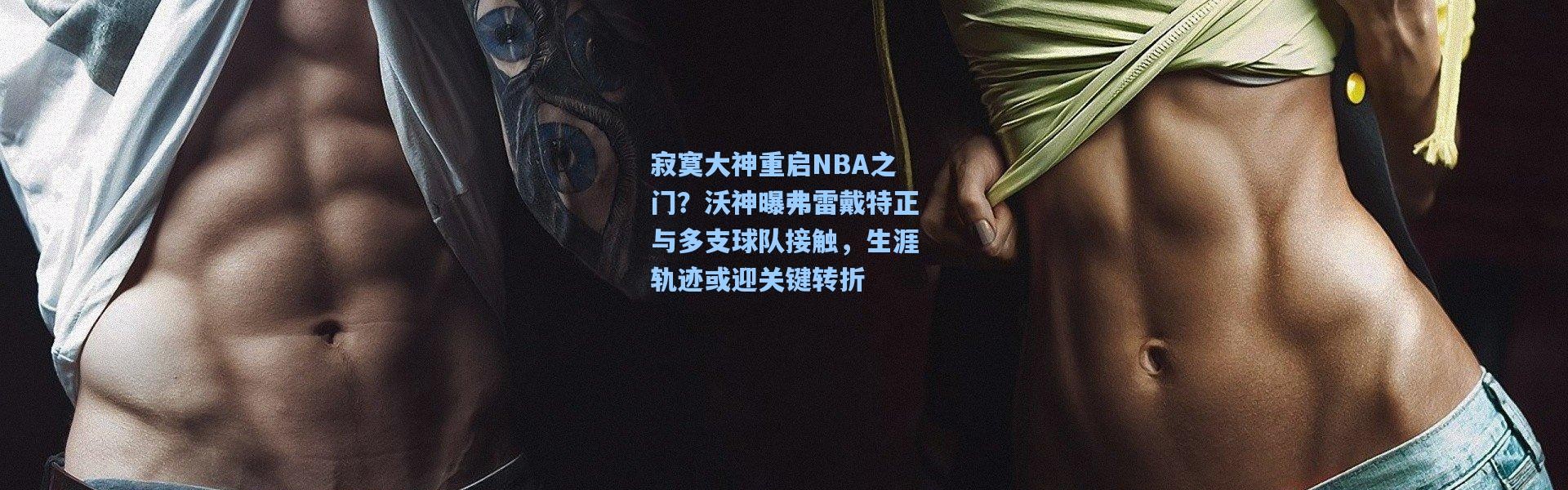 寂寞大神重启NBA之门？沃神曝弗雷戴特正与多支球队接触，生涯轨迹或迎关键转折