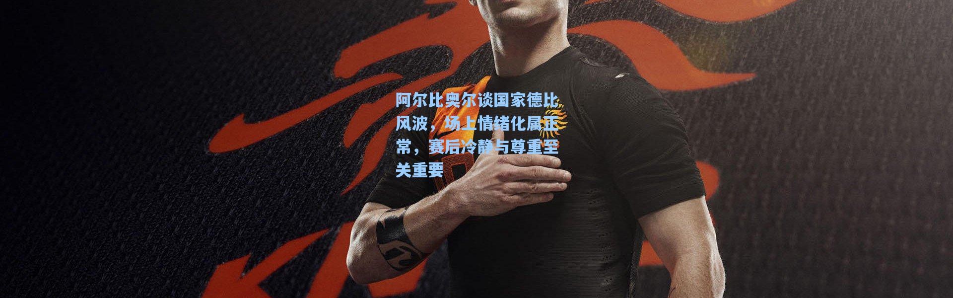 阿尔比奥尔谈国家德比风波，场上情绪化属正常，赛后冷静与尊重至关重要