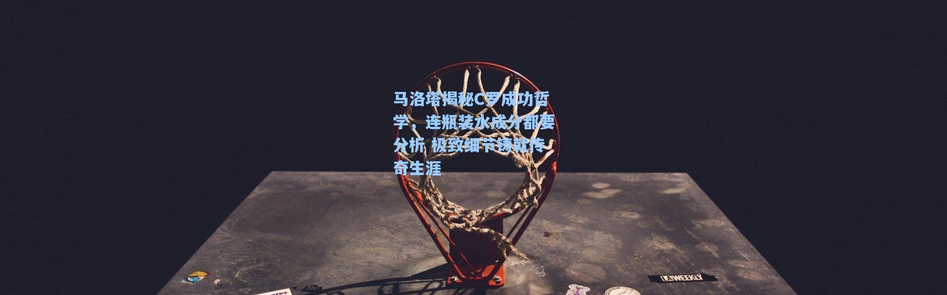 马洛塔揭秘C罗成功哲学，连瓶装水成分都要分析 极致细节铸就传奇生涯