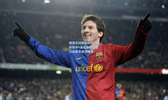 居莱尔闪耀伯纳乌！补时扳平+当选最佳，皇马新星导演惊魂夜