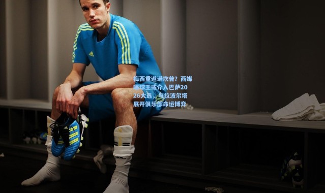 梅西重返诺坎普？西媒曝球王或介入巴萨2026大选，与拉波尔塔展开俱乐部命运博弈