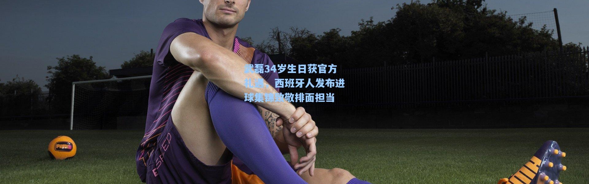 武磊34岁生日获官方礼遇，西班牙人发布进球集锦致敬排面担当