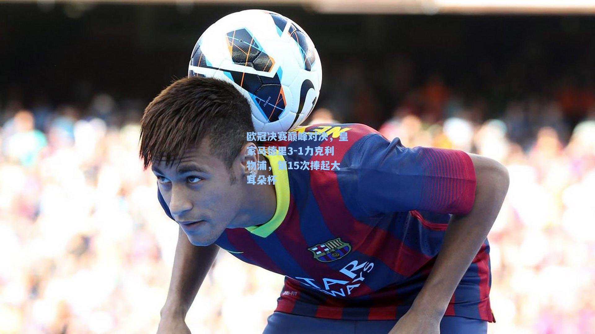 欧冠决赛巅峰对决，皇家马德里3-1力克利物浦，第15次捧起大耳朵杯