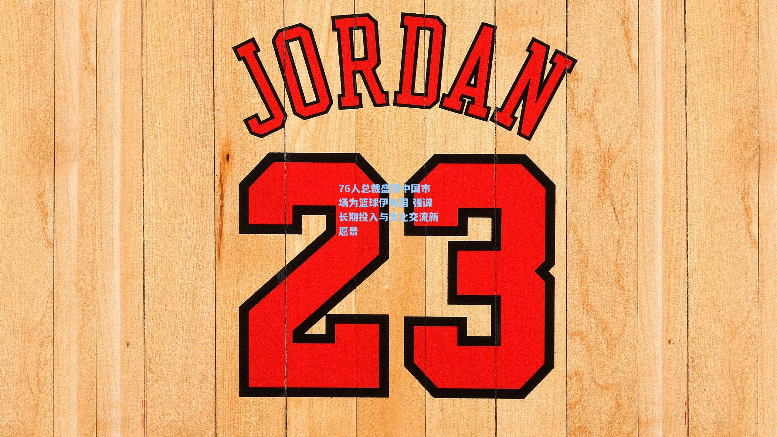 76人总裁盛赞中国市场为篮球伊甸园 强调长期投入与文化交流新愿景