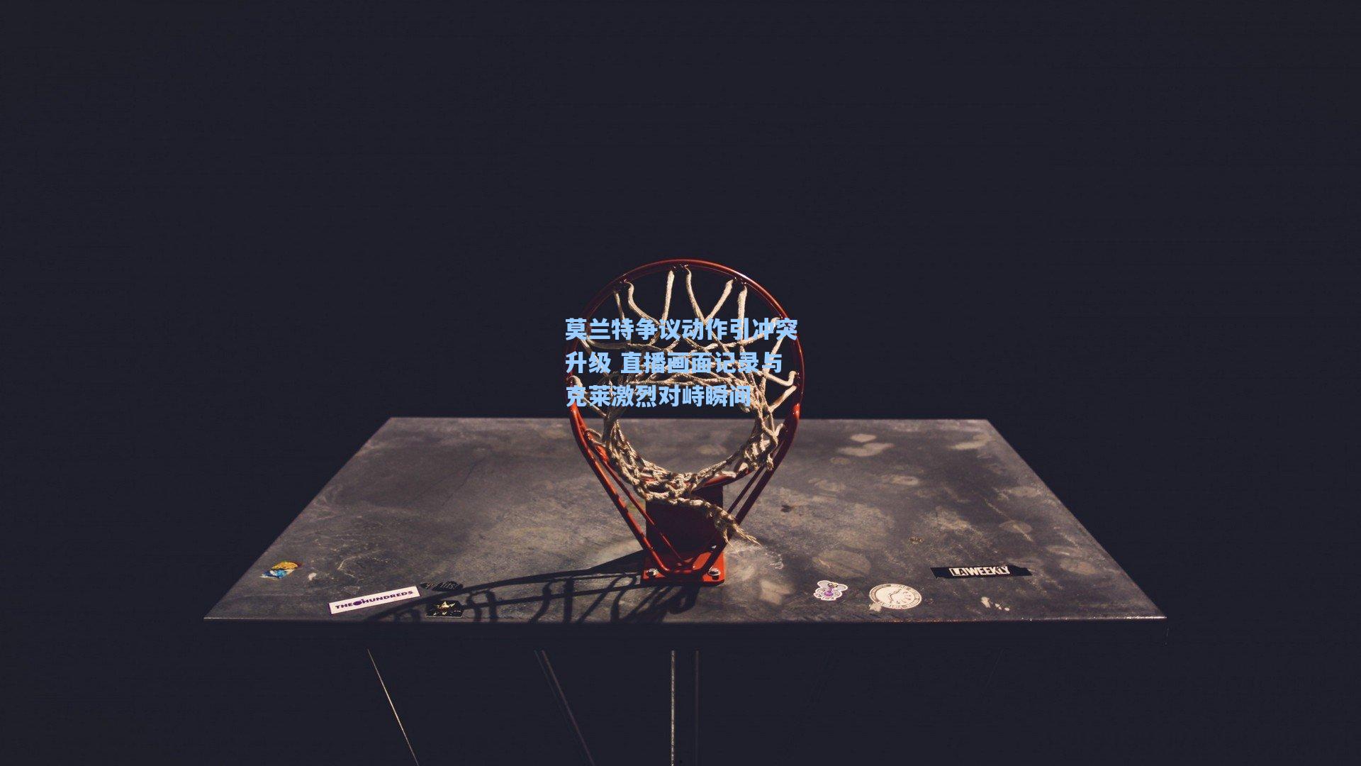 莫兰特争议动作引冲突升级 直播画面记录与克莱激烈对峙瞬间