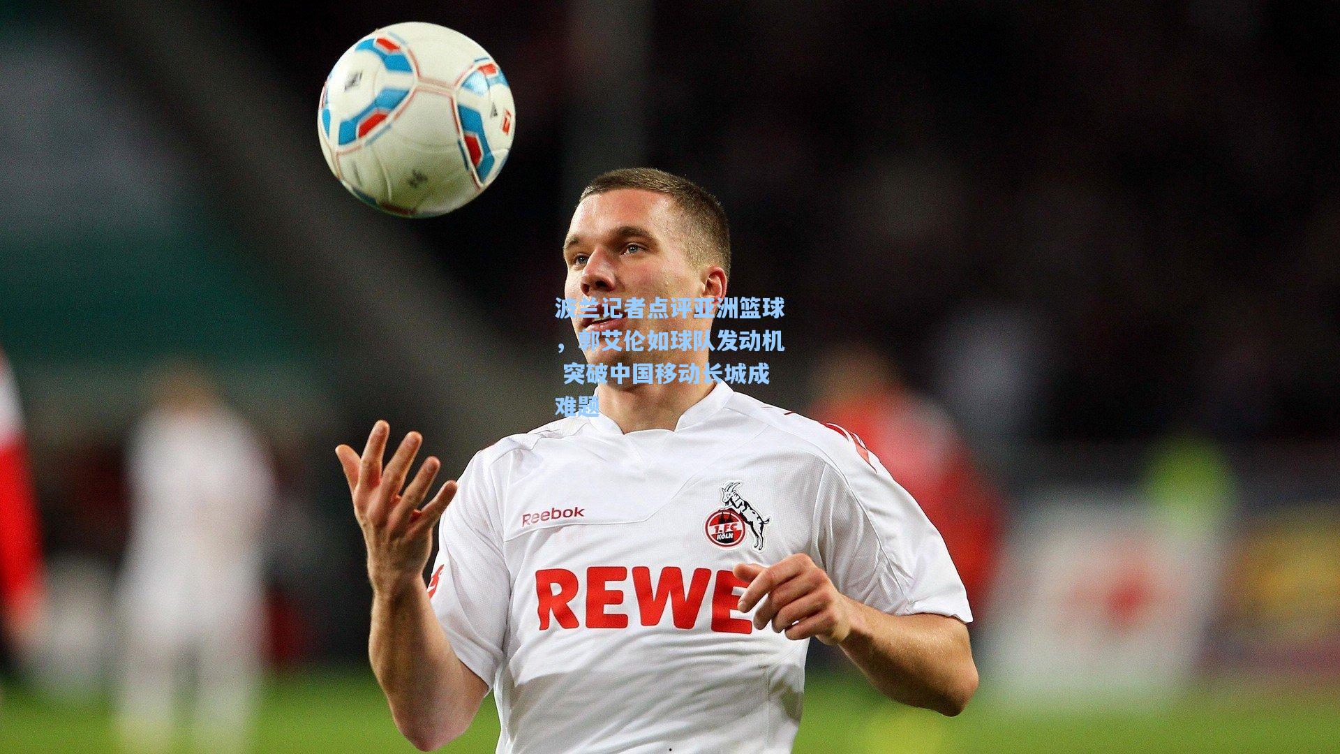波兰记者点评亚洲篮球,郭艾伦如球队发动机 突破中国移动长城成难题